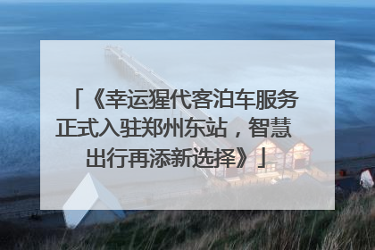 《幸运猩代客泊车服务正式入驻郑州东站，智慧出行再添新选择》