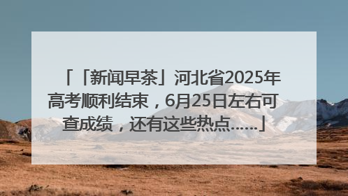 「新闻早茶」河北省2025年高考顺利结束，6月25日左右可查成绩，还有这些热点……