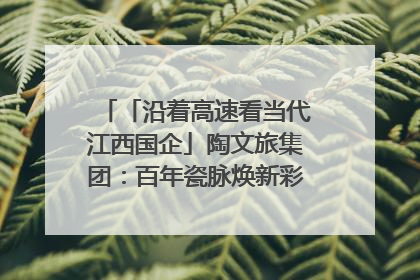 「沿着高速看当代江西国企」陶文旅集团：百年瓷脉焕新彩 文旅融合谱华章