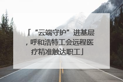 “云端守护”进基层，呼和浩特工会远程医疗精准触达职工
