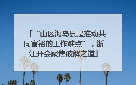 “山区海岛县是推动共同富裕的工作难点”，浙江开会聚焦破解之道