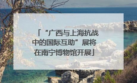 “广西与上海抗战中的国际互助”展将在南宁博物馆开展