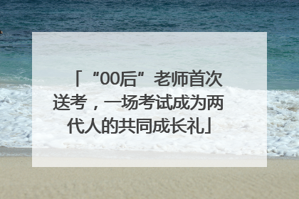 “00后”老师首次送考，一场考试成为两代人的共同成长礼