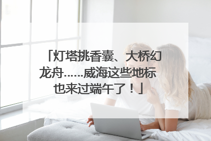 灯塔挑香囊、大桥幻龙舟……威海这些地标也来过端午了！
