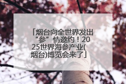 烟台向全世界发出“参”情邀约！2025世界海参产业(烟台)博览会来了
