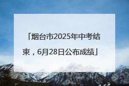 烟台市2025年中考结束，6月28日公布成绩