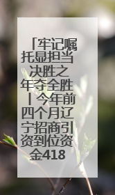 牢记嘱托显担当 决胜之年夺全胜丨今年前四个月辽宁招商引资到位资金4186.8亿元，同比增长17.4%