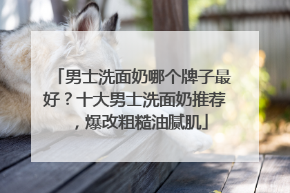 男士洗面奶哪个牌子最好？十大男士洗面奶推荐，爆改粗糙油腻肌