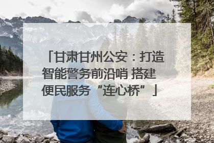 甘肃甘州公安：打造智能警务前沿哨 搭建便民服务“连心桥”