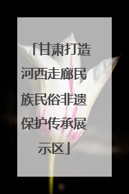 甘肃打造河西走廊民族民俗非遗保护传承展示区