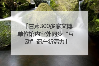甘肃300多家文博单位馆内室外同步“互动”遗产新活力