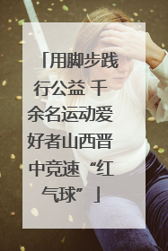 用脚步践行公益 千余名运动爱好者山西晋中竞速“红气球”