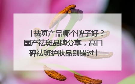 祛斑产品哪个牌子好？国产祛斑品牌分享，高口碑祛斑护肤品别错过