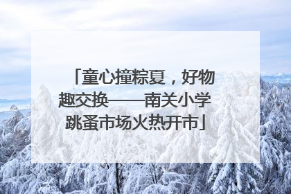 童心撞粽夏，好物趣交换——南关小学跳蚤市场火热开市