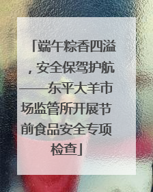 端午粽香四溢，安全保驾护航——东平大羊市场监管所开展节前食品安全专项检查