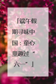 端午假期寻味中国：童心童趣过“六一”