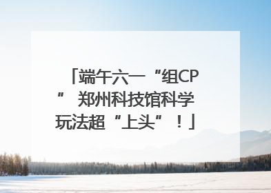 端午六一“组CP” 郑州科技馆科学玩法超“上头”！