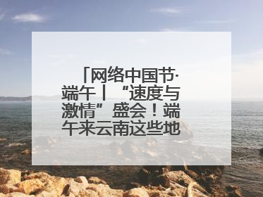 网络中国节·端午丨“速度与激情”盛会！端午来云南这些地方看龙舟竞渡