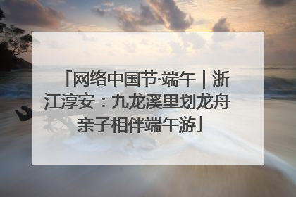 网络中国节·端午｜浙江淳安：九龙溪里划龙舟 亲子相伴端午游