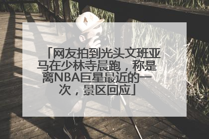 网友拍到光头文班亚马在少林寺晨跑，称是离NBA巨星最近的一次，景区回应