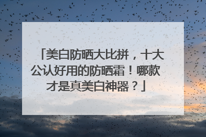 美白防晒大比拼，十大公认好用的防晒霜！哪款才是真美白神器？