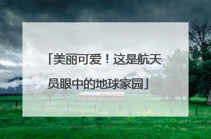 美丽可爱！这是航天员眼中的地球家园