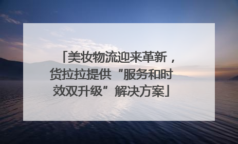 美妆物流迎来革新，货拉拉提供“服务和时效双升级”解决方案