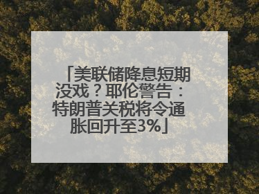 美联储降息短期没戏？耶伦警告：特朗普关税将令通胀回升至3%