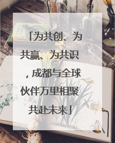 为共创、为共赢、为共识，成都与全球伙伴万里相聚共赴未来