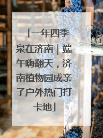一年四季 泉在济南｜端午嗨翻天，济南植物园成亲子户外热门打卡地