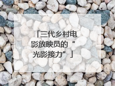 三代乡村电影放映员的“光影接力”