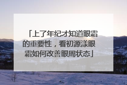 上了年纪才知道眼霜的重要性，看初源漾眼霜如何改善眼周状态