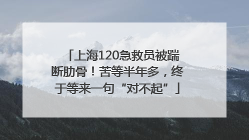 上海120急救员被踹断肋骨！苦等半年多，终于等来一句“对不起”