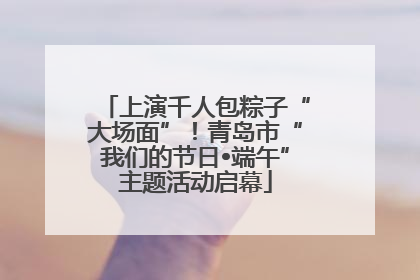 上演千人包粽子“大场面”！青岛市“我们的节日•端午”主题活动启幕