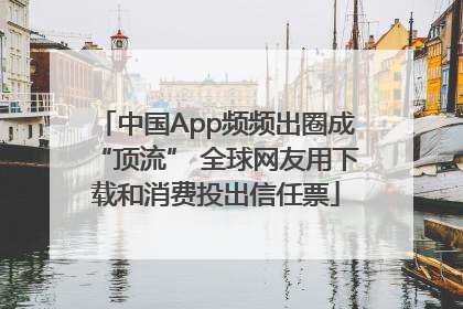 中国App频频出圈成“顶流” 全球网友用下载和消费投出信任票