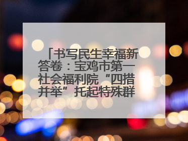书写民生幸福新答卷：宝鸡市第一社会福利院“四措并举”托起特殊群体美好生活
