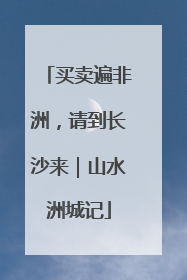 买卖遍非洲，请到长沙来｜山水洲城记