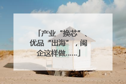 产业“换芯”、优品“出海”，闽企这样做……