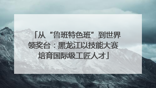 从“鲁班特色班”到世界领奖台：黑龙江以技能大赛培育国际级工匠人才