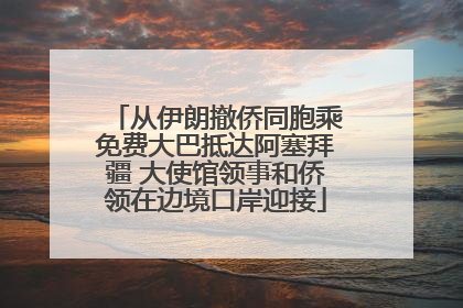 从伊朗撤侨同胞乘免费大巴抵达阿塞拜疆 大使馆领事和侨领在边境口岸迎接
