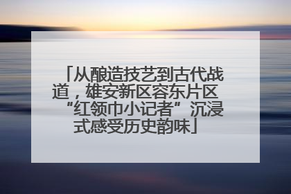 从酿造技艺到古代战道，雄安新区容东片区“红领巾小记者”沉浸式感受历史韵味