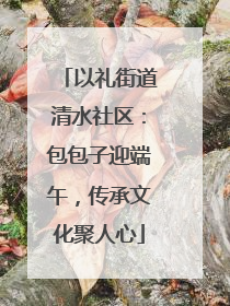 以礼街道清水社区：包包子迎端午，传承文化聚人心
