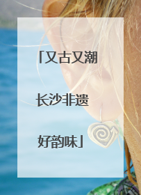又古又潮 长沙非遗好韵味