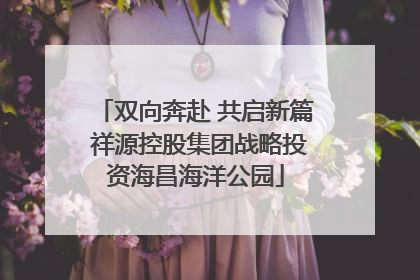 双向奔赴 共启新篇 祥源控股集团战略投资海昌海洋公园