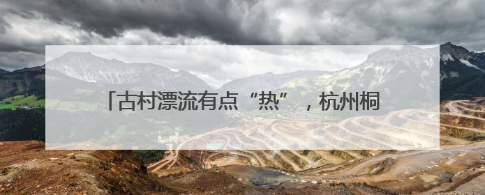 古村漂流有点“热”，杭州桐庐乡村开启“水上穿越”之旅