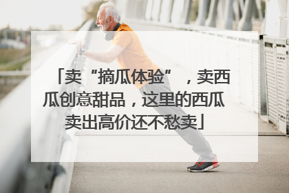 卖“摘瓜体验”，卖西瓜创意甜品，这里的西瓜卖出高价还不愁卖