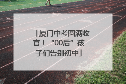 厦门中考圆满收官！“00后”孩子们告别初中