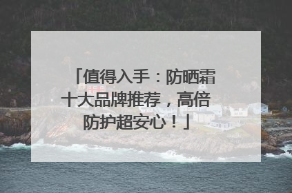 值得入手：防晒霜十大品牌推荐，高倍防护超安心！