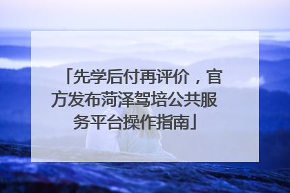 先学后付再评价，官方发布菏泽驾培公共服务平台操作指南