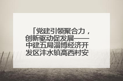党建引领聚合力，创新驱动促发展——中建五局淄博经济开发区沣水镇高西村安置项目建设纪实